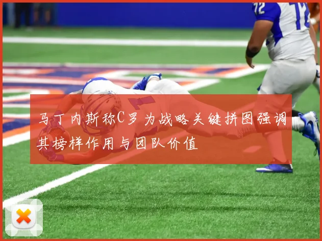 马丁内斯称C罗为战略关键拼图强调其榜样作用与团队价值