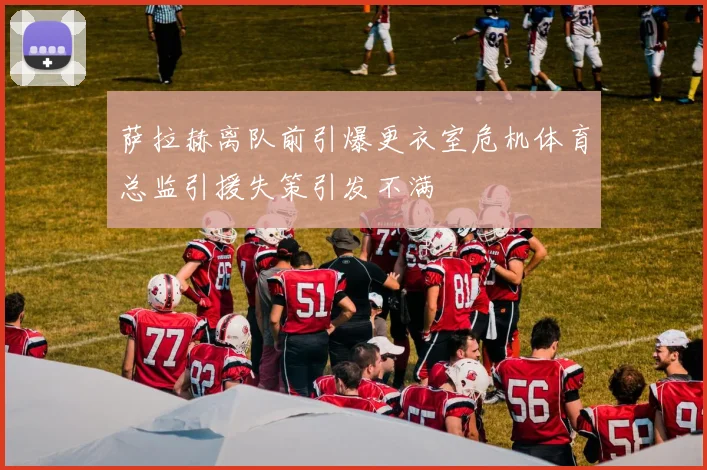 萨拉赫离队前引爆更衣室危机体育总监引援失策引发不满