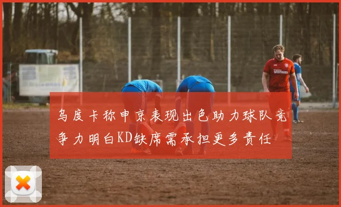 乌度卡称申京表现出色助力球队竞争力明白KD缺席需承担更多责任
