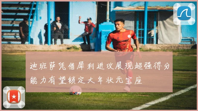 迪班萨凭借犀利进攻展现超强得分能力有望锁定大年状元宝座