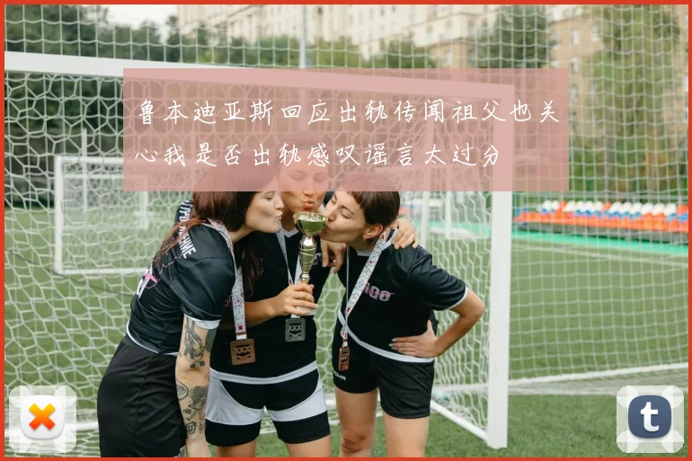 鲁本迪亚斯回应出轨传闻祖父也关心我是否出轨感叹谣言太过分
