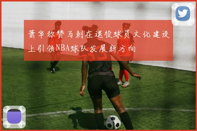 萧华称赞马刺在退役球员文化建设上引领NBA球队发展新方向