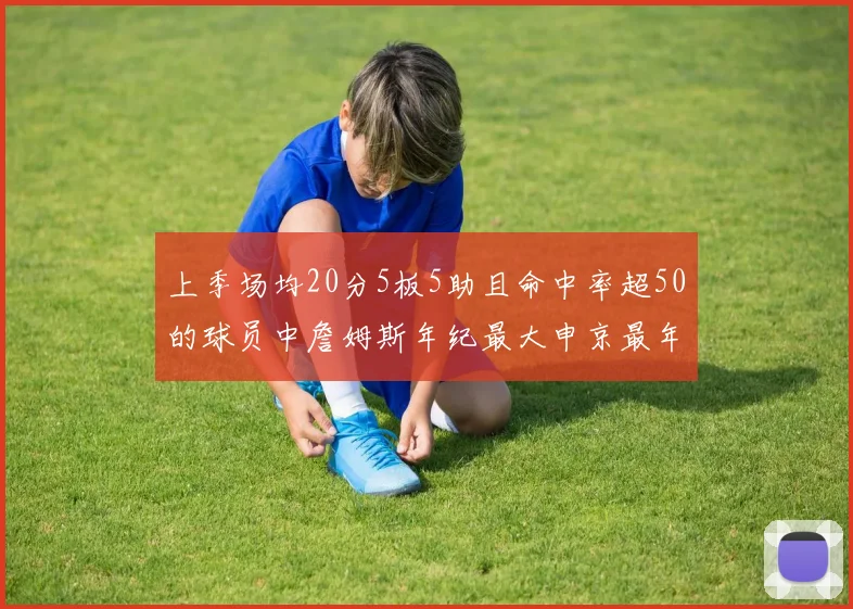 上季场均20分5板5助且命中率超50的球员中詹姆斯年纪最大申京最年轻