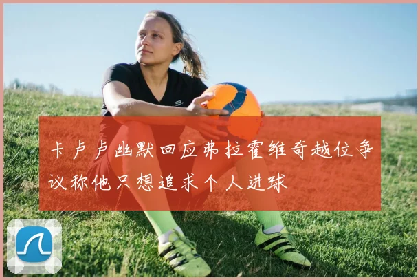 卡卢卢幽默回应弗拉霍维奇越位争议称他只想追求个人进球