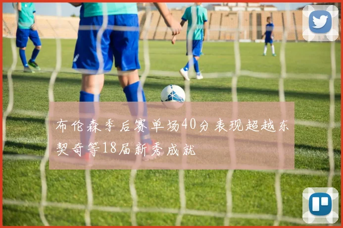 布伦森季后赛单场40分表现超越东契奇等18届新秀成就
