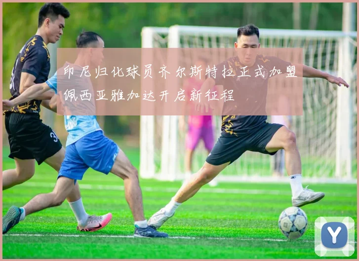 印尼归化球员齐尔斯特拉正式加盟佩西亚雅加达开启新征程