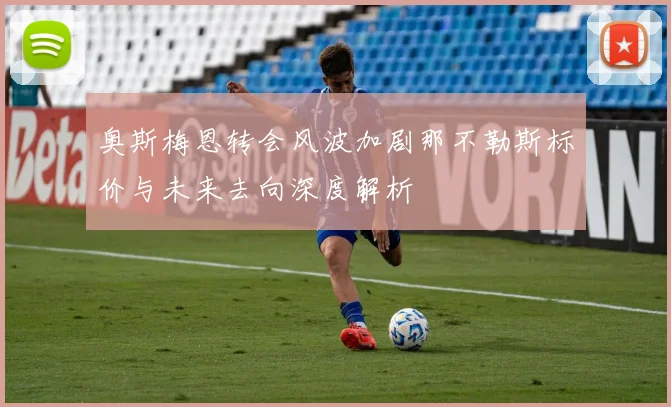 奥斯梅恩转会风波加剧那不勒斯标价与未来去向深度解析