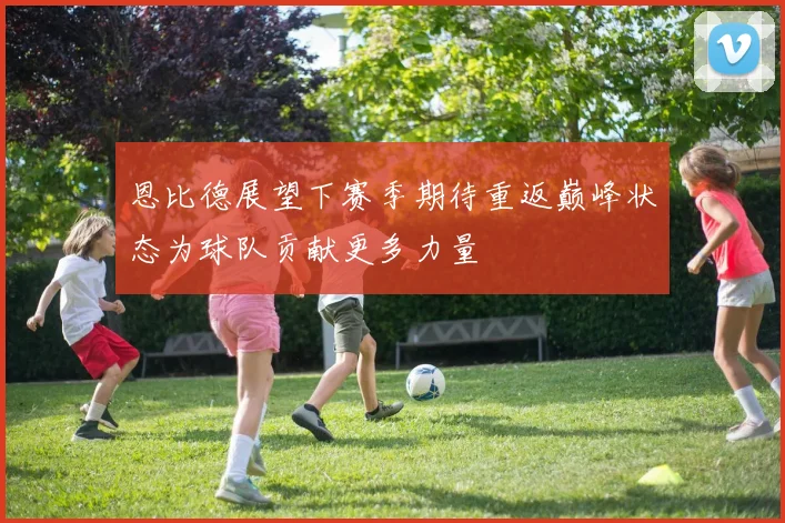 恩比德展望下赛季期待重返巅峰状态为球队贡献更多力量