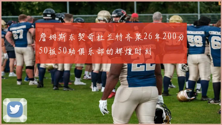 詹姆斯东契奇杜兰特齐聚26年200分50板50助俱乐部的辉煌时刻