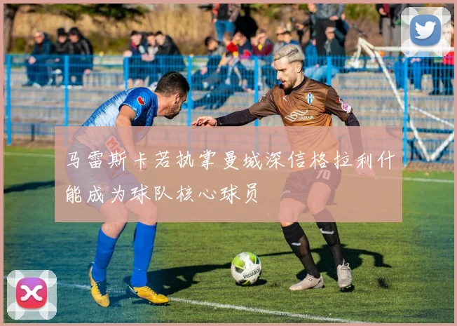 马雷斯卡若执掌曼城深信格拉利什能成为球队核心球员