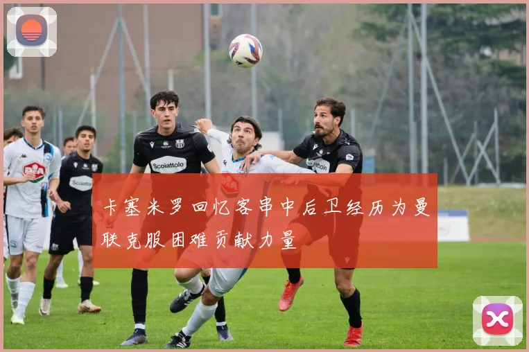 卡塞米罗回忆客串中后卫经历为曼联克服困难贡献力量