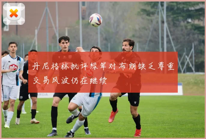 丹尼格林批评绿军对布朗缺乏尊重交易风波仍在继续