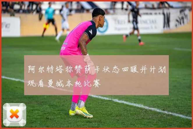 阿尔特塔称赞萨卡状态回暖并计划观看曼城本轮比赛