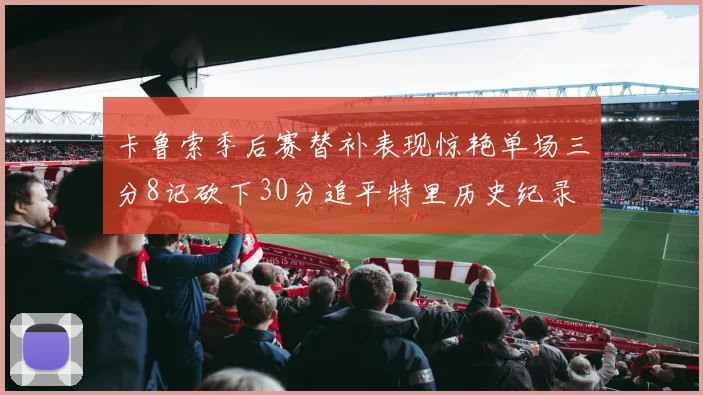 卡鲁索季后赛替补表现惊艳单场三分8记砍下30分追平特里历史纪录