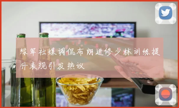 绿军社媒调侃布朗进修少林训练提升表现引发热议