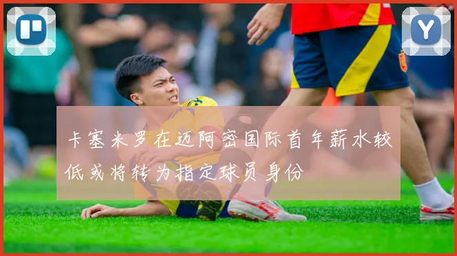 卡塞米罗在迈阿密国际首年薪水较低或将转为指定球员身份