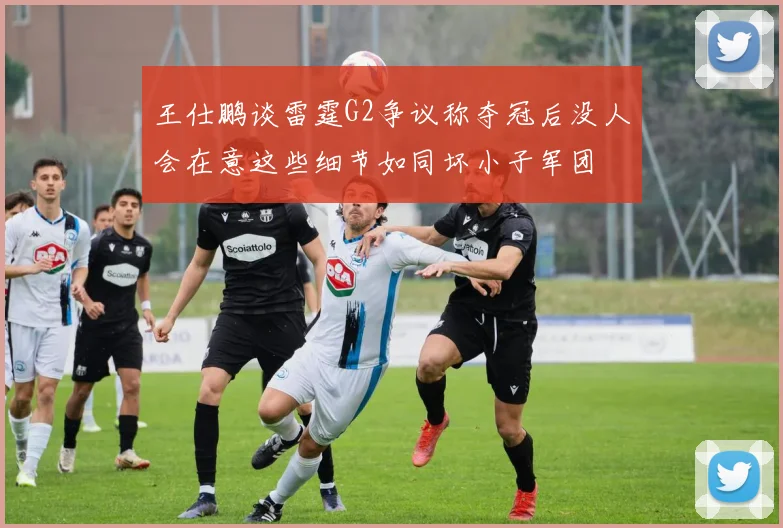 王仕鹏谈雷霆G2争议称夺冠后没人会在意这些细节如同坏小子军团