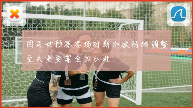 国足世预赛客场对新加坡防线调整至关重要需全力以赴