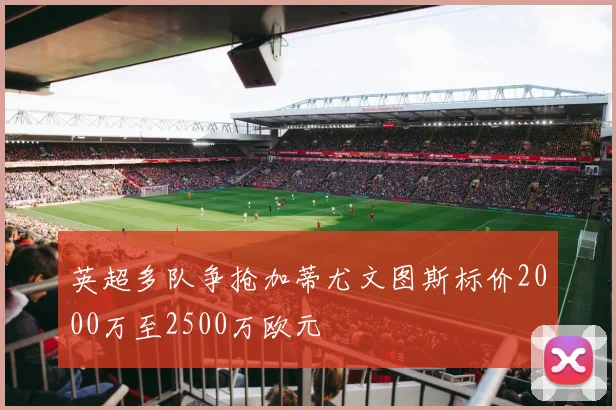 英超多队争抢加蒂尤文图斯标价2000万至2500万欧元