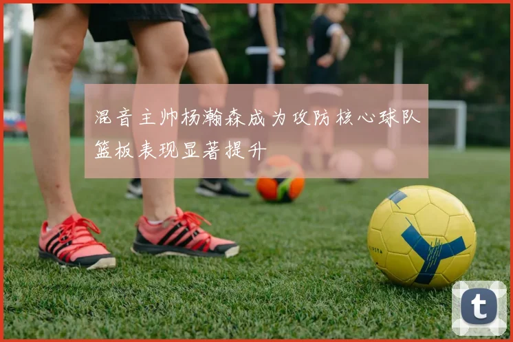 混音主帅杨瀚森成为攻防核心球队篮板表现显著提升