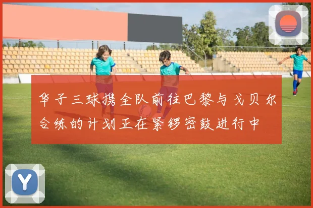 华子三球携全队前往巴黎与戈贝尔合练的计划正在紧锣密鼓进行中
