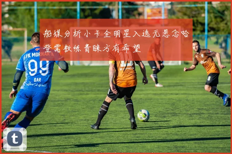 船媒分析小卡全明星入选无悬念哈登需教练青睐方有希望